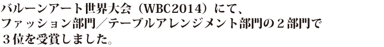 バルーンアート世界大会（WBC 2014）にて、ファッション部門／テーブルアレンジメント部門の２部門で３位を受賞しました。